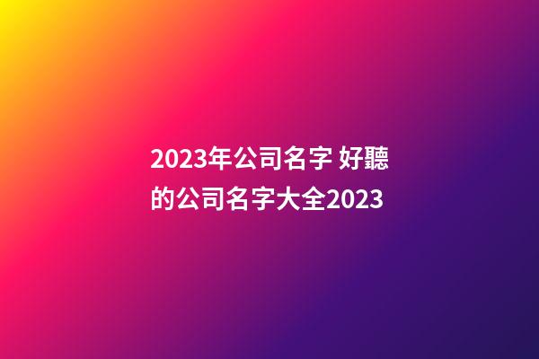 2023年公司名字 好聽的公司名字大全2023-第1張-公司起名-玄機派